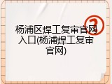 杨浦区焊工复审官网入口(杨浦焊工复审官网)