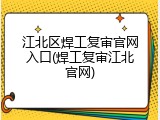 江北区焊工复审官网入口(焊工复审江北官网)