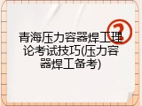 青海压力容器焊工理论考试技巧(压力容器焊工备考)