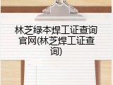 林芝绿本焊工证查询官网(林芝焊工证查询)