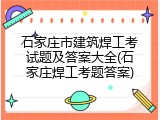 石家庄市建筑焊工考试题及答案大全(石家庄焊工考题答案)