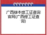 广西绿本焊工证查询官网(广西焊工证查询)