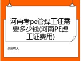 河南考pe管焊工证需要多少钱(河南PE焊工证费用)