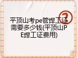 平顶山考pe管焊工证需要多少钱(平顶山PE焊工证费用)