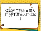 运城焊工复审官网入口(焊工复审入口运城)