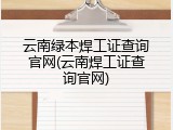 云南绿本焊工证查询官网(云南焊工证查询官网)