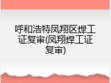 呼和浩特凤翔区焊工证复审(凤翔焊工证复审)