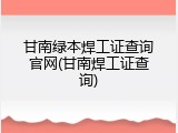 甘南绿本焊工证查询官网(甘南焊工证查询)