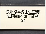 泉州绿本焊工证查询官网(绿本焊工证查询)
