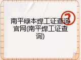 南平绿本焊工证查询官网(南平焊工证查询)