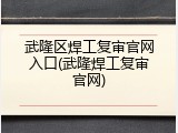 武隆区焊工复审官网入口(武隆焊工复审官网)