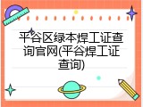 平谷区绿本焊工证查询官网(平谷焊工证查询)