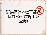 延庆区绿本焊工证查询官网(延庆焊工证查询)