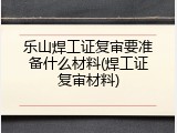 乐山焊工证复审要准备什么材料(焊工证复审材料)