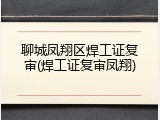 聊城凤翔区焊工证复审(焊工证复审凤翔)