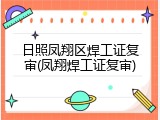 日照凤翔区焊工证复审(凤翔焊工证复审)