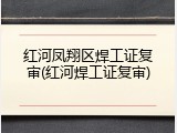 红河凤翔区焊工证复审(红河焊工证复审)