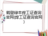 鹤壁绿本焊工证查询官网(焊工证查询官网)