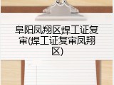 阜阳凤翔区焊工证复审(焊工证复审凤翔区)