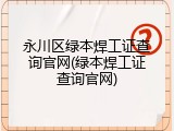永川区绿本焊工证查询官网(绿本焊工证查询官网)