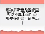 鄂尔多斯盘龙区哪里可以考焊工操作证(鄂尔多斯焊工证考点)