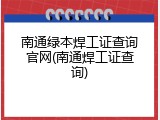 南通绿本焊工证查询官网(南通焊工证查询)