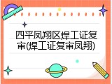 四平凤翔区焊工证复审(焊工证复审凤翔)