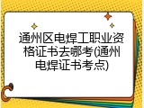 通州区电焊工职业资格证书去哪考(通州电焊证书考点)