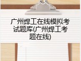 广州焊工在线模拟考试题库(广州焊工考题在线)