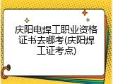 庆阳电焊工职业资格证书去哪考(庆阳焊工证考点)