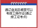 通辽盘龙区哪里可以考焊工操作证(通辽焊工证考点)