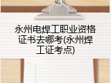 永州电焊工职业资格证书去哪考(永州焊工证考点)