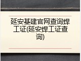 延安基建官网查询焊工证(延安焊工证查询)