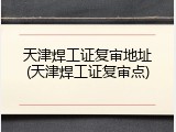 天津焊工证复审地址(天津焊工证复审点)