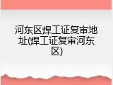 河东区焊工证复审地址(焊工证复审河东区)