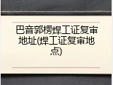 巴音郭楞焊工证复审地址(焊工证复审地点)