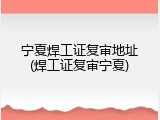 宁夏焊工证复审地址(焊工证复审宁夏)