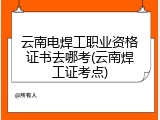 云南电焊工职业资格证书去哪考(云南焊工证考点)
