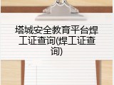 塔城安全教育平台焊工证查询(焊工证查询)