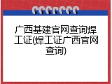 广西基建官网查询焊工证(焊工证广西官网查询)