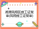 湘潭凤翔区焊工证复审(凤翔焊工证复审)