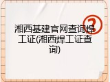湘西基建官网查询焊工证(湘西焊工证查询)