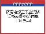 济南电焊工职业资格证书去哪考(济南焊工证考点)