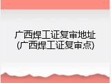 广西焊工证复审地址(广西焊工证复审点)