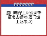 厦门电焊工职业资格证书去哪考(厦门焊工证考点)