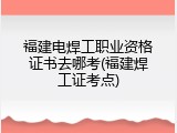 福建电焊工职业资格证书去哪考(福建焊工证考点)