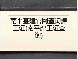 南平基建官网查询焊工证(南平焊工证查询)