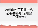 徐州电焊工职业资格证书去哪考(徐州焊工证考点)