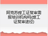 阿克苏焊工证复审需报培训机构吗(焊工证复审途径)