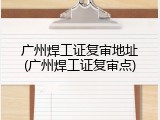 广州焊工证复审地址(广州焊工证复审点)